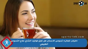 «مركب فعال» تسوس الأسنان هل تعزز فوائد الشاي علاج التسوس الطبيعي